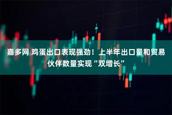 嘉多网 鸡蛋出口表现强劲！上半年出口量和贸易伙伴数量实现“双增长”