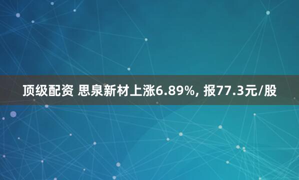 顶级配资 思泉新材上涨6.89%, 报77.3元/股