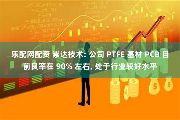 乐配网配资 崇达技术: 公司 PTFE 基材 PCB 目前良率在 90% 左右, 处于行业较好水平