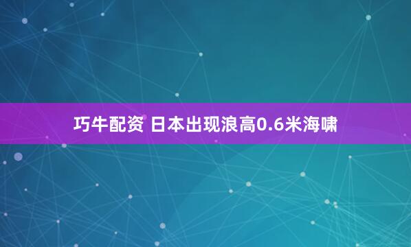 巧牛配资 日本出现浪高0.6米海啸