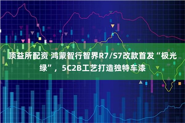 顶益所配资 鸿蒙智行智界R7/S7改款首发“极光绿”，5C2B工艺打造独特车漆