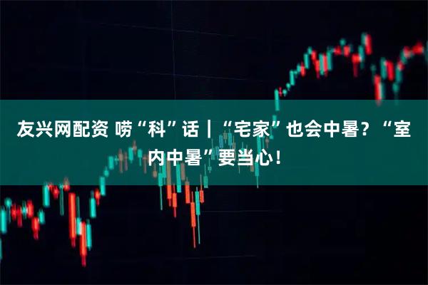 友兴网配资 唠“科”话｜“宅家”也会中暑？“室内中暑”要当心！