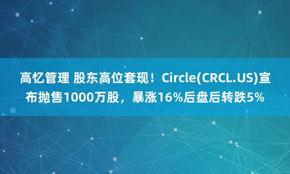 高忆管理 股东高位套现!Circle(CRCL.US)宣布抛售1000万股,暴涨16%后盘后转跌5%