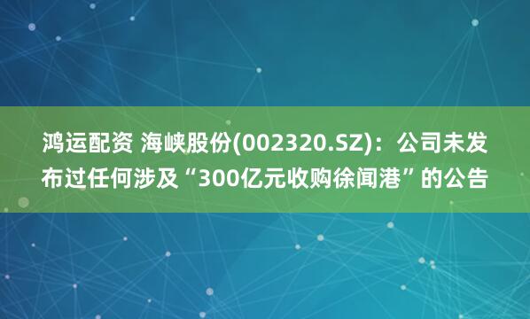 鸿运配资 海峡股份(002320.SZ):公司未发布过任何涉及“300亿元收购徐闻港”的公告