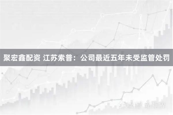 聚宏鑫配资 江苏索普:公司最近五年未受监管处罚