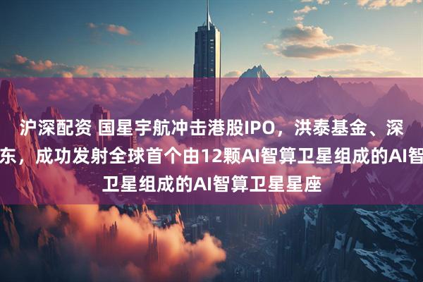 沪深配资 国星宇航冲击港股IPO,洪泰基金、深创投等为股东,成功发射全球首个由12颗AI智算卫星组成的AI智算卫星星座