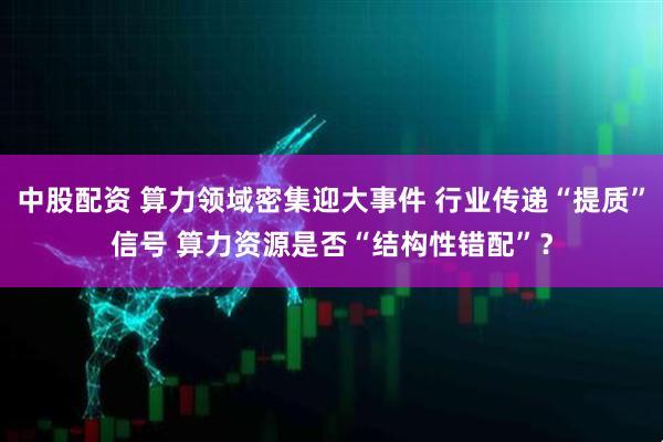 中股配资 算力领域密集迎大事件 行业传递“提质”信号 算力资源是否“结构性错配”?