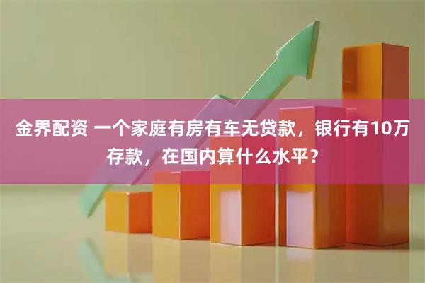 金界配资 一个家庭有房有车无贷款,银行有10万存款,在国内算什么水平?