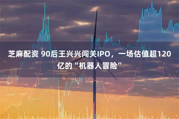 芝麻配资 90后王兴兴闯关IPO,一场估值超120亿的“机器人冒险”