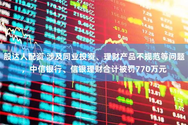 股达人配资 涉及同业投资、理财产品不规范等问题,中信银行、信银理财合计被罚770万元