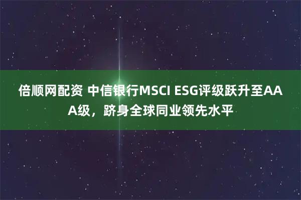 倍顺网配资 中信银行MSCI ESG评级跃升至AAA级,跻身全球同业领先水平