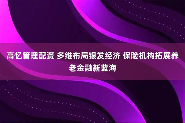 高忆管理配资 多维布局银发经济 保险机构拓展养老金融新蓝海