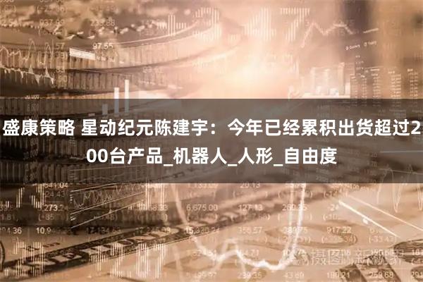 盛康策略 星动纪元陈建宇：今年已经累积出货超过200台产品_机器人_人形_自由度
