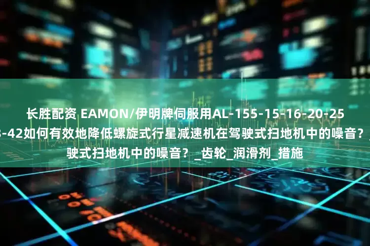 长胜配资 EAMON/伊明牌伺服用AL-155-15-16-20-25-28-30-K5-35-38-42如何有效地降低螺旋式行星减速机在驾驶式扫地机中的噪音?_齿轮_润滑剂_措施