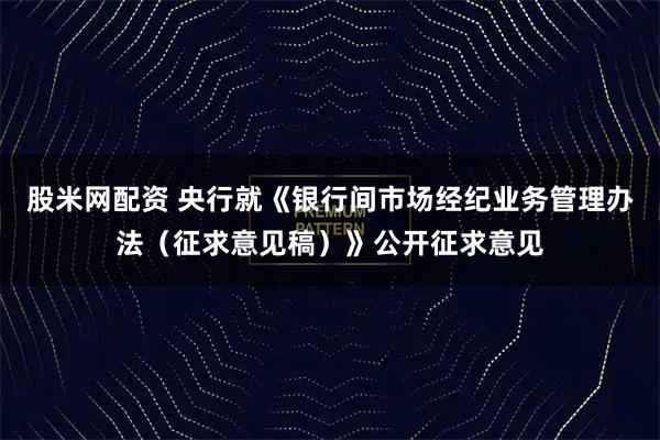 股米网配资 央行就《银行间市场经纪业务管理办法(征求意见稿)》公开征求意见