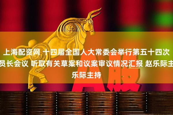 上海配资网 十四届全国人大常委会举行第五十四次委员长会议 听取有关草案和议案审议情况汇报 赵乐际主持