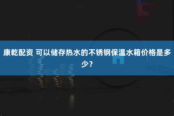 康乾配资 可以储存热水的不锈钢保温水箱价格是多少？