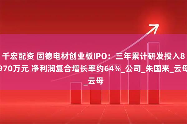 千宏配资 固德电材创业板IPO：三年累计研发投入8970万元 净利润复合增长率约64%_公司_朱国来_云母