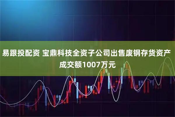 易跟投配资 宝鼎科技全资子公司出售废钢存货资产 成交额1007万元