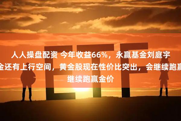 人人操盘配资 今年收益66%，永赢基金刘庭宇：黄金还有上行空间，黄金股现在性价比突出，会继续跑赢金价