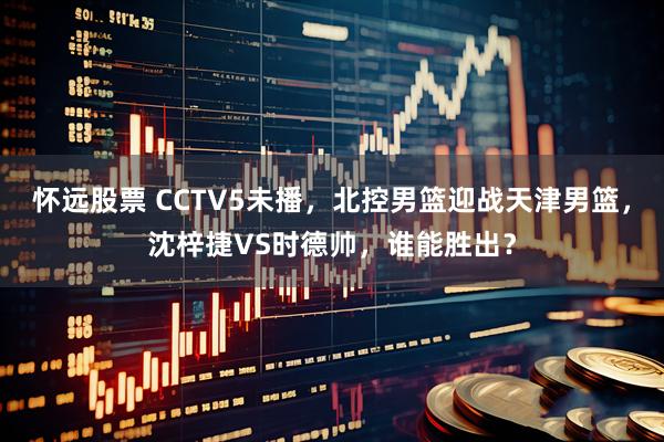 怀远股票 CCTV5未播，北控男篮迎战天津男篮，沈梓捷VS时德帅，谁能胜出？