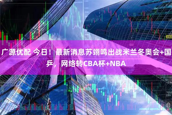 广源优配 今日！最新消息苏翊鸣出战米兰冬奥会+国乒，网络转CBA杯+NBA